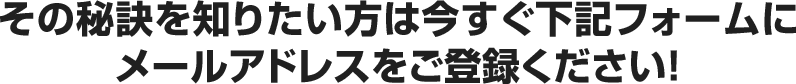 その秘訣を知りたい方は今すぐ下記フォームのメールアドレスをご登録ください！