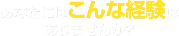 あなたにはこんな経験はありませんか？