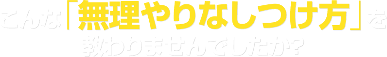 こんな「無理やりなしつけ方」を教わりませんでしたか？